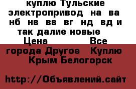 куплю Тульские электропривод  на, ва, нб, нв, вв, вг, нд, вд и так далие новые   › Цена ­ 85 500 - Все города Другое » Куплю   . Крым,Белогорск